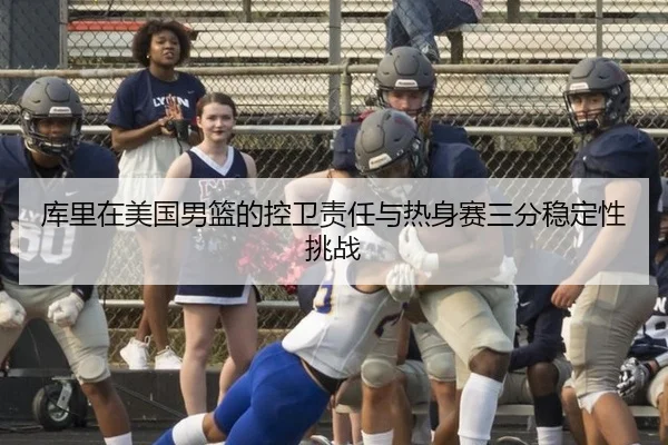 库里在美国男篮的控卫责任与热身赛三分稳定性挑战