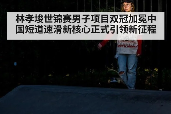 林孝埈世锦赛男子项目双冠加冕中国短道速滑新核心正式引领新征程